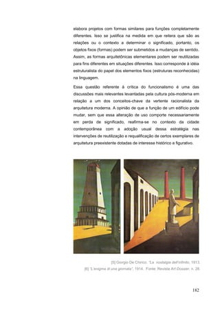 182
elabora projetos com formas similares para funções completamente
diferentes. Isso se justifica na medida em que reitera que são as
relações ou o contexto a determinar o significado, portanto, os
objetos fixos (formas) podem ser submetidos a mudanças de sentido.
Assim, as formas arquitetônicas elementares podem ser reutilizadas
para fins diferentes em situações diferentes. Isso corresponde à idéia
estruturalista do papel dos elementos fixos (estruturas reconhecidas)
na linguagem.
Essa questão referente à crítica do funcionalismo é uma das
discussões mais relevantes levantadas pela cultura pós-moderna em
relação a um dos conceitos-chave da vertente racionalista da
arquitetura moderna. A opinião de que a função de um edifício pode
mudar, sem que essa alteração de uso comporte necessariamente
em perda de significado, reafirma-se no contexto da cidade
contemporânea com a adoção usual dessa estratégia nas
intervenções de reutilização e requalificação de certos exemplares de
arquitetura preexistente dotadas de interesse histórico e figurativo.
[5] Giorgio De Chirico. “La nostalgia dell‟infinito, 1913.
[6] “L‟enigma di una giornata”, 1914. Fonte: Revista Art Dossier, n. 28.
 