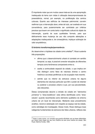 183
É importante notar que em muitos casos trata-se de uma apropriação
inadequada do tema com vistas à utilização descompromissada da
preexistência, visível, por exemplo, na proliferação dos centros
culturais. Quanto aos edifícios de interesse patrimonial, convém
reafirmar que a intervenção deve, antes de tudo, ser avaliada em sua
conveniência, para posteriormente ser controlada por critérios
precisos que levem em conta tanto o significado cultural do objeto de
intervenção, quanto às suas qualidades formais, para que
efetivamente essa mudança de uso não comporte alterações e
adaptações inadequadas e, de conseqüência, implique subtração de
valor arquitetônico.
O binômio transformação/permanência
Ao desenvolver a hipótese da cidade como artefato24
, Rossi sustenta
três proposições:
afirma que o desenvolvimento urbano é correlato em sentido
temporal, ou seja, é possível conectar situações de diferentes
tempos como fenômenos comparáveis entre si;
aceita a continuidade espacial da cidade, o que implica em
não distinguir como fatos de natureza diversa o centro
histórico e as áreas periféricas ou de ocupação mais recente;
admite que no interior da estrutura urbana há alguns
elementos de natureza particular que têm o poder de retardar
ou acelerar o processo urbano e que, por sua peculiaridade,
são relevantes.
Dessa compreensão decorre a divisão da cidade em “elementos
primários” e “área-residência”, esta última identificada como “área-
estudo”, quando reconhecida como elemento qualitativo do entorno
urbano de um local de intervenção. Mediante esse procedimento
analítico, recorre à abstração com respeito ao espaço real da cidade,
como estratégia de investigação. Desse modo, Rossi distingue duas
categorias fundamentais da estrutura dos fatos urbanos, reflexos das
24
Este é, entre outros, um conceito que guarda afinidade com as teses defendidas
por Giulio Carlo Argan em seu livro História da arte como história da cidade. São
Paulo: Martins Fontes, 1995.
 