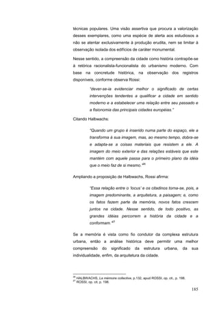 185
técnicas populares. Uma visão assertiva que procura a valorização
desses exemplares, como uma espécie de alerta aos estudiosos a
não se atentar exclusivamente à produção erudita, nem se limitar à
observação isolada dos edifícios de caráter monumental.
Nesse sentido, a compreensão da cidade como história contrapõe-se
à retórica racionalista-funcionalista do urbanismo moderno. Com
base na concretude histórica, na observação dos registros
disponíveis, conforme observa Rossi:
“dever-se-ia evidenciar melhor o significado de certas
intervenções tendentes a qualificar a cidade em sentido
moderno e a estabelecer uma relação entre seu passado e
a fisionomia das principais cidades européias.”
Citando Halbwachs:
“Quando um grupo é inserido numa parte do espaço, ele a
transforma à sua imagem, mas, ao mesmo tempo, dobra-se
e adapta-se a coisas materiais que resistem a ele. A
imagem do meio exterior e das relações estáveis que este
mantém com aquele passa para o primeiro plano da idéia
que o meio faz de si mesmo.”26
Ampliando a proposição de Halbwachs, Rossi afirma:
“Essa relação entre o „locus‟ e os citadinos torna-se, pois, a
imagem predominante, a arquitetura, a paisagem; e, como
os fatos fazem parte da memória, novos fatos crescem
juntos na cidade. Nesse sentido, de todo positivo, as
grandes idéias percorrem a história da cidade e a
conformam.”27
Se a memória é vista como fio condutor da complexa estrutura
urbana, então a análise histórica deve permitir uma melhor
compreensão do significado da estrutura urbana, da sua
individualidade, enfim, da arquitetura da cidade.
26
HALBWACHS, La mémoire collective, p.132, apud ROSSI, op. cit., p. 198.
27
ROSSI, op. cit, p. 198.
 
