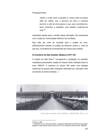186
Prossegue Rossi:
“Assim, a união entre o passado e o futuro está na própria
idéia da cidade, que a percorre tal como a memória
percorre a vida de uma pessoa e que, para concretizar-se,
deve conformar a realidade, mas também conformar-se
nela.”28
Importante atentar para o sentido dessa afirmação, tão consonante
com a noção de “continuidade histórica” de Lina Bardi.
Aqui está seu mote de invenção para o projeto do novo,
definitivamente calcado na análise da estrutura urbana e, mais do
que isso, na tentativa de compreensão dos nexos nela contidos.
O Cemitério de São Cataldo, Módena (1971-76)
O projeto de Aldo Rossi29
corresponde à ampliação do cemitério
neoclássico preexistente, projeto de Cesare Costa, realizado entre os
anos 1858-76. A estrutura do século XIX adota uma tipologia
tradicional do grande pátio retangular delimitado por colunatas onde
se reúnem os nichos fúnebres. [7]
28
Idem, p. 200.
29
Vencedor de um concurso público, o projeto foi elaborado em parceria com Gianni
Braghieri, desenvolvido entre os anos 1971-76 e construído entre os anos 1980-85.
[7] O antigo cemitério. Fonte: ARNELL e BICKFORD, 1991, p. 91.
 