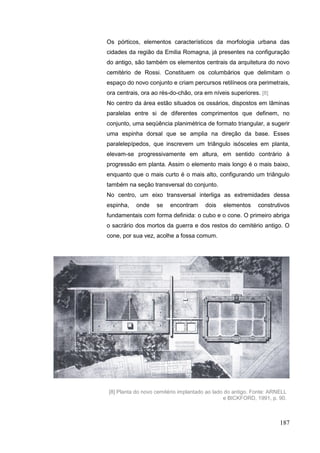 187
Os pórticos, elementos característicos da morfologia urbana das
cidades da região da Emilia Romagna, já presentes na configuração
do antigo, são também os elementos centrais da arquitetura do novo
cemitério de Rossi. Constituem os columbários que delimitam o
espaço do novo conjunto e criam percursos retilíneos ora perimetrais,
ora centrais, ora ao rés-do-chão, ora em níveis superiores. [8]
No centro da área estão situados os ossários, dispostos em lâminas
paralelas entre si de diferentes comprimentos que definem, no
conjunto, uma seqüência planimétrica de formato triangular, a sugerir
uma espinha dorsal que se amplia na direção da base. Esses
paralelepípedos, que inscrevem um triângulo isósceles em planta,
elevam-se progressivamente em altura, em sentido contrário à
progressão em planta. Assim o elemento mais longo é o mais baixo,
enquanto que o mais curto é o mais alto, configurando um triângulo
também na seção transversal do conjunto.
No centro, um eixo transversal interliga as extremidades dessa
espinha, onde se encontram dois elementos construtivos
fundamentais com forma definida: o cubo e o cone. O primeiro abriga
o sacrário dos mortos da guerra e dos restos do cemitério antigo. O
cone, por sua vez, acolhe a fossa comum.
[8] Planta do novo cemitério implantado ao lado do antigo. Fonte: ARNELL
e BICKFORD, 1991, p. 90.
 