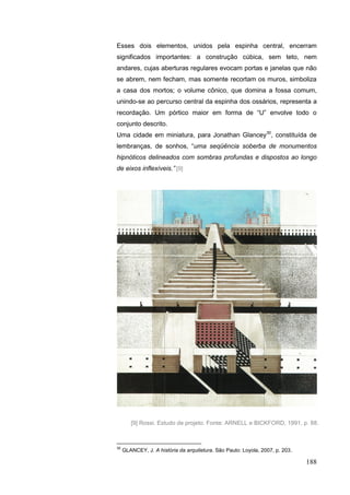 188
Esses dois elementos, unidos pela espinha central, encerram
significados importantes: a construção cúbica, sem teto, nem
andares, cujas aberturas regulares evocam portas e janelas que não
se abrem, nem fecham, mas somente recortam os muros, simboliza
a casa dos mortos; o volume cônico, que domina a fossa comum,
unindo-se ao percurso central da espinha dos ossários, representa a
recordação. Um pórtico maior em forma de “U” envolve todo o
conjunto descrito.
Uma cidade em miniatura, para Jonathan Glancey30
, constituída de
lembranças, de sonhos, “uma seqüência soberba de monumentos
hipnóticos delineados com sombras profundas e dispostos ao longo
de eixos inflexíveis.” [9]
30
GLANCEY, J. A história da arquitetura. São Paulo: Loyola, 2007, p. 203.
[9] Rossi. Estudo de projeto. Fonte: ARNELL e BICKFORD, 1991, p. 88.
 