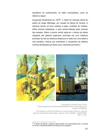 192
arquitetura do conhecimento, do saber enciclopédico, como se
observa a seguir.
Inaugurado oficialmente em 197933
, o Teatro foi colocado diante do
prédio da antiga Alfândega, por ocasião da Bienal de Veneza. A
estrutura tubular de ferro soldada à balsa, revestida de madeira,
define prismas justapostos: o cubo central ladeado pelos volumes
das escadas. Sobre o prisma central apóia-se o volume de planta
octogonal das galerias superiores, encimado por uma cobertura
piramidal. No alto da cobertura destaca-se a haste com uma esfera e
uma bandeira, motivos que reverberam o coroamento de edifícios
vizinhos identificados por Rossi como “elementos primários”.
33
O Teatro del Mondo, conforme relata Arantes, foi encomendado para o carnaval
de 1979 e incorporado à Bienal de Veneza do ano seguinte.
[14] Desenho de Aldo Rossi. Fonte:
www.designboom.com/history/teatrodelondo.html e www.vitruvio.ch.
Acesso 16/09/2008.
[15] Imagem do Teatro Del Mondo no Canale della Giudecca, atrás da
igreja de Santa Maria della Salute, Veneza. Fonte: ARNELL e BICKFORD,
1991, p. 237.
 