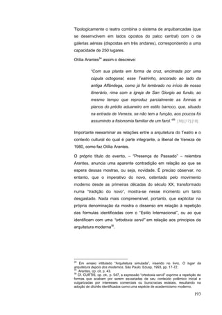 193
Tipologicamente o teatro combina o sistema de arquibancadas (que
se desenvolvem em lados opostos do palco central) com o de
galerias aéreas (dispostas em três andares), correspondendo a uma
capacidade de 250 lugares.
Otília Arantes34
assim o descreve:
“Com sua planta em forma de cruz, encimada por uma
cúpula octogonal, esse Teatrinho, ancorado ao lado da
antiga Alfândega, como já foi lembrado no início de nosso
itinerário, rima com a igreja de San Giorgio ao fundo, ao
mesmo tempo que reproduz parcialmente as formas e
planos do prédio aduaneiro em estilo barroco, que, situado
na entrada de Veneza, se não tem a função, aos poucos foi
assumindo a fisionomia familiar de um farol.”35
[16] [17] [18]
Importante reexaminar as relações entre a arquitetura do Teatro e o
contexto cultural do qual é parte integrante, a Bienal de Veneza de
1980, como faz Otília Arantes.
O próprio título do evento, – “Presença do Passado” – relembra
Arantes, anuncia uma aparente contradição em relação ao que se
espera dessas mostras, ou seja, novidade. É preciso observar, no
entanto, que o imperativo do novo, ostentado pelo movimento
moderno desde as primeiras décadas do século XX, transformado
numa “tradição do novo”, mostra-se nesse momento um tanto
desgastado. Nada mais compreensível, portanto, que explicitar na
própria denominação da mostra o dissenso em relação à repetição
das fórmulas identificadas com o “Estilo Internacional”, ou ao que
identificam com uma “ortodoxia servil” em relação aos princípios da
arquitetura moderna36
.
34
Em ensaio intitulado “Arquitetura simulada”, inserido no livro, O lugar da
arquitetura depois dos modernos. São Paulo: Edusp, 1993, pp. 17-72.
35
Arantes, op. cit. p. 43.
36
Cf. CURTIS, op. cit., p. 547, a expressão “ortodoxia servil” exprime a repetição de
formas que acabam por serem esvaziadas de seu conteúdo polêmico inicial e
vulgarizadas por interesses comerciais ou burocracias estatais, resultando na
adoção de clichês identificados como uma espécie de academicismo moderno.
 