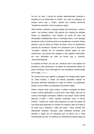 196
Se por um lado, o portal de entrada aparentemente antecipa a
proposta da rua desenhada no interior, por outro se distingue, da
mesma forma que o Teatro, daquilo que Arantes denomina
“arquitetura simulada”, como se explica a seguir.
Otilia Arantes, assinala a inserção desses dois elementos – portal e
teatro – ao contexto urbano, não apenas com respeito às relações
físicas ou topográficas, mas também do ponto de vista das
articulações estabelecidas entre a morfologia local e uma tipologia
atemporal, entre as formas puras e as arquiteturas concretas. Nesse
sentido é que se refere ao Teatro de Rossi, como um significativo
exemplo de arquitetura “situada” em contraponto com a arquitetura
“simulada”, nascida de um ambiente cultural ligado ao pós-
modernismo, que abusa das colagens e das citações historicistas,
em uma atmosfera de culto ao humor pop e, portanto,
“descontextualizada”.
A proposta de Rossi, por sua vez, revela-se como uma espécie de
paradoxo a esta perspectiva, na esteira do pensamento italiano do
grupo Tendenza, como afirmação de uma arquitetura comprometida
com o lugar. [20] [21]
Da mesma forma que redefine a paisagem ao navegar pelas águas
do Canal Grande, o Teatro del Mondo possibilita, através de
pequenas aberturas dispostas no corpo do edifício, ao espectador
assistir, do seu interior, ao espetáculo da própria cidade.
Teatro, mirante, farol, signo urbano, o edifico navegante de Rossi
encerra muitos significados e evoca outro mais antigo, obra de um
curioso personagem veneziano, célebre a seu tempo: Giulio Camillo
Delminio (c.1480 – 1544), também conhecido como “Il Divino
Camillo”. Trata-se do Teatro della Sapienza, do qual há relatos de
que tenha sido elaborado um modelo em madeira, além do projeto e
do texto que o descreve: L‟Idea del teatro. Seus escritos têm
despertado interesse renovado, após reedições recentes, pois
denotam a figura de um estudioso que se alinha com o ideal
renascentista de criar um sistema de conhecimento desvinculado da
 