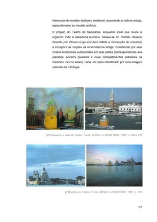 197
hierarquia do modelo teológico medieval, recorrendo à cultura antiga,
especialmente ao modelo retórico.
O projeto do Teatro da Sabedoria, enquanto local que reúne e
organiza toda a sabedoria humana, baseia-se no modelo clássico
descrito por Vitrúvio (cuja estrutura reflete a concepção do universo)
e incorpora as noções da mnemotecnia antiga. Constituído por sete
ordens horizontais subdivididas em sete partes (correspondentes aos
planetas) encerra quarenta e nove compartimentos (câmaras de
memória, loci do saber), cada um deles identificado por uma imagem
extraída da mitologia.
[21] Vistas do Teatro. Fonte: ARNELL e BICKFORD, 1991, p. 237.
[20] Desenho e vista do Teatro. Fonte: ARNELL e BICKFORD, 1991, p. 220 e 237.
 