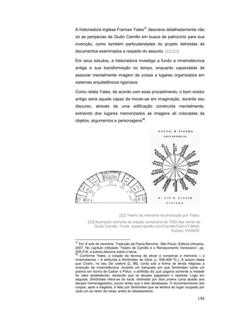 198
A historiadora inglesa Frances Yates37
descreve detalhadamente não
só as peripécias de Giulio Camillo em busca de patrocínio para sua
invenção, como também particularidades do projeto detraídas de
documentos examinados a respeito do assunto. [22] [23]
Em seus estudos, a historiadora investiga a fundo a mnemotécnica
antiga e sua transformação no tempo, enquanto capacidade de
associar mentalmente imagem de coisas a lugares organizados em
sistemas arquitetônicos rigorosos.
Como relata Yates, de acordo com esse procedimento, o bom orador
antigo seria aquele capaz de mover-se em imaginação, durante seu
discurso, através de uma edificação construída mentalmente,
extraindo dos lugares memorizados as imagens ali colocadas de
objetos, argumentos e personagens38
.
37
Em A arte da memória. Tradução de Flavia Bancher. São Paulo: Editora Unicamp,
2007. No capítulo intitulado “Teatro de Camillo e o Renascimento Veneziano”, pp.
205-218, a autora discorre sobre o tema.
38
Conforme Yates, a criação da técnica de ativar e conservar a memória – a
mnemotecnia – é atribuída a Simônides de Céos (c. 556-468 ªC.). A autora relata
que Cícero, no seu De oratore [2, 86], conta sob a forma de lenda religiosa a
invenção da mnemotécnica: durante um banquete em que Simônides canta um
poema em honra de Castor e Pólux, o anfitrião diz que pagaria somente a metade
do valor estabelecido, deixando que os deuses pagassem o restante. Logo em
seguida, Simônides retira-se do local, chamado por dois jovens (uma alusão aos
deuses homenageados), pouco antes que o teto desabasse. O reconhecimento dos
corpos, após a tragédia, é feito por Simônides que se lembra do lugar ocupado por
cada um ao redor da mesa, antes do desabamento.
[22] Teatro da memória reconstrução por Yates.
[23] Ilustração extraída da edição veneziana de 1552 das obras de
Giulio Camillo. Fonte: wwwI-camillo.com/Camillo/Cam-IT-6htm.
Acesso 10/09/06.
 