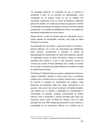 199
Tal estratégia baseia-se na concepção de que a memória é
constituída a partir de um processo de espacialização, como
constituição de um espaço mental em que as imagens são
arquivadas, exatamente como no Teatro da Sabedoria, idealizado
pelo Divino Camillo. Um modelo que articula os lugares da memória
à construção de esquemas de relações, como se a memória pudesse
corresponder a um espelho da totalidade do mundo, uma espécie de
reprodução esquemática do mundo exterior.
Nesses termos, o teatro de Camillo pode ser interpretado como a
própria alegoria da enciclopédia universal, como lugar do saber
alicerçado na memória.
A aproximação dos dois teatros – aquele de Camillo e o de Rossi –
permite relacionar um e outro nas associações que estabelecem
entre memória, conhecimento e invenção. O sentido de
espacialização do conhecimento do Teatro della Sapienza, presente
na elaboração mental do Teatro Del Mondo, reforça os vínculos
existentes entre ambos e, o que é mais importante, acentua os
vínculos que o teatro de Rossi estabelece com a cidade, na medida
em que este se transforma de teatro efêmero em herdeiro de todas
as arquiteturas de Veneza.
Paul Ricoeur39
, filósofo francês que estuda a relação entre memória e
imagem (importante, segundo o próprio autor, para a consciência
moderna que o indivíduo tem de si mesmo), observa que a redução
da memória à condição de arquivamento de imagens, mera
lembrança de impressões vagas das coisas, corresponde a um
equívoco. Isso ocorre não só por se ignorar a dimensão temporal,
mas também por se destituir a capacidade de representação e
interpretação do passado, condição imprescindível da análise
histórica. Esse é justamente o aspecto levantado pela crítica que
reconhece nessa mostra da Bienal de Veneza, como em certa
produção dos anos 1980 rotulada genericamente de pós-moderna, a
convalidação de um historicismo efêmero, um modismo que se
39
Em A memória, a história, o esquecimento. São Paulo: Editora Unicamp, 2007.
 