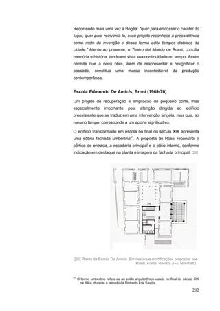 202
Recorrendo mais uma vez a Bogéa: “quer para endossar o caráter do
lugar, quer para reinventá-lo, esse projeto reconhece a preexistência
como mote de invenção e dessa forma edita tempos distintos da
cidade.” Atento ao presente, o Teatro del Mondo de Rossi, concilia
memória e história, tendo em vista sua continuidade no tempo. Assim
permite que a nova obra, além de reapresentar e resignificar o
passado, constitua uma marca incontestável da produção
contemporânea.
Escola Edmondo De Amicis, Broni (1969-70)
Um projeto de recuperação e ampliação de pequeno porte, mas
especialmente importante pela atenção dirigida ao edifício
preexistente que se traduz em uma intervenção singela, mas que, ao
mesmo tempo, corresponde a um aporte significativo.
O edifício transformado em escola no final do século XIX apresenta
uma sóbria fachada umbertina41
. A proposta de Rossi reconstrói o
pórtico de entrada, a escadaria principal e o pátio interno, conforme
indicação em destaque na planta e imagem da fachada principal. [26]
41
O termo umbertino refere-se ao estilo arquitetônico usado no final do século XIX
na Itália, durante o reinado de Umberto I de Savóia.
[26] Planta da Escola De Amicis. Em destaque modificações propostas por
Rossi. Fonte: Revista a+u, Nov/1982.
 