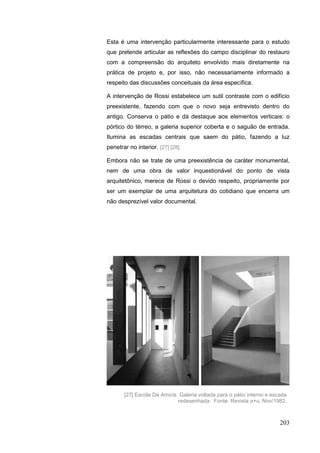 203
Esta é uma intervenção particularmente interessante para o estudo
que pretende articular as reflexões do campo disciplinar do restauro
com a compreensão do arquiteto envolvido mais diretamente na
prática de projeto e, por isso, não necessariamente informado a
respeito das discussões conceituais da área específica.
A intervenção de Rossi estabelece um sutil contraste com o edifício
preexistente, fazendo com que o novo seja entrevisto dentro do
antigo. Conserva o pátio e dá destaque aos elementos verticais: o
pórtico do térreo, a galeria superior coberta e o saguão de entrada.
Ilumina as escadas centrais que saem do pátio, fazendo a luz
penetrar no interior. [27] [28]
Embora não se trate de uma preexistência de caráter monumental,
nem de uma obra de valor inquestionável do ponto de vista
arquitetônico, merece de Rossi o devido respeito, propriamente por
ser um exemplar de uma arquitetura do cotidiano que encerra um
não desprezível valor documental.
[27] Escola De Amicis. Galeria voltada para o pátio interno e escada
redesenhada. Fonte: Revista a+u, Nov/1982.
 