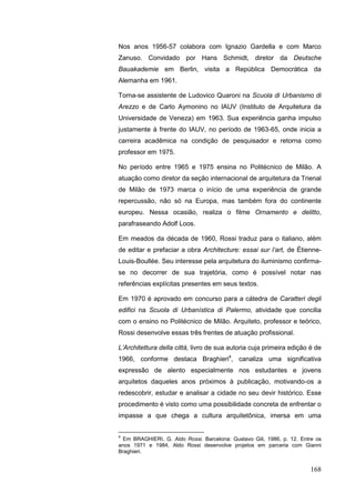 168
Nos anos 1956-57 colabora com Ignazio Gardella e com Marco
Zanuso. Convidado por Hans Schmidt, diretor da Deutsche
Bauakademie em Berlin, visita a República Democrática da
Alemanha em 1961.
Torna-se assistente de Ludovico Quaroni na Scuola di Urbanismo di
Arezzo e de Carlo Aymonino no IAUV (Instituto de Arquitetura da
Universidade de Veneza) em 1963. Sua experiência ganha impulso
justamente à frente do IAUV, no período de 1963-65, onde inicia a
carreira acadêmica na condição de pesquisador e retorna como
professor em 1975.
No período entre 1965 e 1975 ensina no Politécnico de Milão. A
atuação como diretor da seção internacional de arquitetura da Trienal
de Milão de 1973 marca o início de uma experiência de grande
repercussão, não só na Europa, mas também fora do continente
europeu. Nessa ocasião, realiza o filme Ornamento e delitto,
parafraseando Adolf Loos.
Em meados da década de 1960, Rossi traduz para o italiano, além
de editar e prefaciar a obra Architecture: essai sur l‟art, de Étienne-
Louis-Boullée. Seu interesse pela arquitetura do iluminismo confirma-
se no decorrer de sua trajetória, como é possível notar nas
referências explícitas presentes em seus textos.
Em 1970 é aprovado em concurso para a cátedra de Caratteri degli
edifici na Scuola di Urbanística di Palermo, atividade que concilia
com o ensino no Politécnico de Milão. Arquiteto, professor e teórico,
Rossi desenvolve essas três frentes de atuação profissional.
L‟Architettura della città, livro de sua autoria cuja primeira edição é de
1966, conforme destaca Braghieri4
, canaliza uma significativa
expressão de alento especialmente nos estudantes e jovens
arquitetos daqueles anos próximos à publicação, motivando-os a
redescobrir, estudar e analisar a cidade no seu devir histórico. Esse
procedimento é visto como uma possibilidade concreta de enfrentar o
impasse a que chega a cultura arquitetônica, imersa em uma
4
Em BRAGHIERI, G. Aldo Rossi. Barcelona: Gustavo Gili, 1986, p. 12. Entre os
anos 1971 e 1984, Aldo Rossi desenvolve projetos em parceria com Gianni
Braghieri.
 