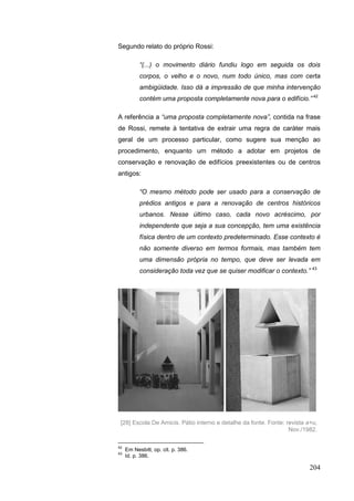204
Segundo relato do próprio Rossi:
“(...) o movimento diário fundiu logo em seguida os dois
corpos, o velho e o novo, num todo único, mas com certa
ambigüidade. Isso dá a impressão de que minha intervenção
contém uma proposta completamente nova para o edifício.” 42
A referência a “uma proposta completamente nova”, contida na frase
de Rossi, remete à tentativa de extrair uma regra de caráter mais
geral de um processo particular, como sugere sua menção ao
procedimento, enquanto um método a adotar em projetos de
conservação e renovação de edifícios preexistentes ou de centros
antigos:
“O mesmo método pode ser usado para a conservação de
prédios antigos e para a renovação de centros históricos
urbanos. Nesse último caso, cada novo acréscimo, por
independente que seja a sua concepção, tem uma existência
física dentro de um contexto predeterminado. Esse contexto é
não somente diverso em termos formais, mas também tem
uma dimensão própria no tempo, que deve ser levada em
consideração toda vez que se quiser modificar o contexto.” 43
42
Em Nesbitt, op. cit. p. 386.
43
Id. p. 386.
[28] Escola De Amicis. Pátio interno e detalhe da fonte. Fonte: revista a+u,
Nov./1982.
 