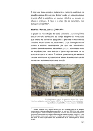 205
O interesse desse projeto é justamente o raciocínio explicitado na
solução proposta. Um exercício de intervenção em preexistência que
propicia refletir a respeito de um possível método a ser aplicado em
situações análogas. O novo e o antigo não se confundem, mas
dialogam sem conflito44
.
Teatro La Fenice, Veneza (1997-2003)
O projeto de reconstrução do teatro veneziano La Fenice permite
discutir um tema controverso do campo disciplinar da restauração
que emerge no período do pós-guerra: a proposta de reconstrução
“com‟era, dov‟era” (como era, onde estava). [29] A orientação inicial é
voltada a edifícios desaparecidos por ação dos bombardeios,
portanto de modo repentino e traumático. [30] [31] A discussão acaba
se ampliando para casos em que a perda seja resultante de um
episódio abrupto e acidental. É evidente que em situações extremas
de crise e trauma os argumentos que apelam à razão podem perder
terreno para aqueles carregados de emoção.
44
Convém observar que, embora Rossi não faça qualquer menção a respeito,
poucos anos antes da realização desse projeto, ou seja, em 1964, tinha sido votada
no II Congresso Internacional de Arquitetos e Técnicos dos monumentos históricos
promovido pelo ICOMOS (Conselho Internacional dos Monumentos e Sítios) a Carta
de Veneza que recomenda, entre outras medidas, que os acréscimos indispensáveis
em obras de restauração devem ser reconhecíveis e ter a linguagem do próprio
tempo.
[29] Gravura do interior do teatro do século XIX. Fonte:
http://vec.wikipedia.org/wiki/Teatro_%C5%81a_Fenicehttp://vec.wikipedia.o
rg/wiki/Teatro_%C5%81a_Fenice. Acesso 08/09/09.
 