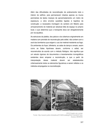 207
Além das dificuldades de reconstituição de praticamente todo o
interior do edifício, pois permanecem intactos apenas os muros
perimetrais de tijolos maciços de aproximadamente um metro de
espessura, a obra envolve questões ligadas à logística da
construção: a necessária montagem do canteiro em Mestre para
armazenamento do material por absoluta falta de espaço no próprio
local, o que determina que o transporte deva ser obrigatoriamente
por via aquática.
As estruturas da platéia, dos palcos e da cobertura originalmente em
madeira com previsão de reconstrução pelo edital, não contam com o
aval dos bombeiros que exigem o uso de material resistente ao fogo.
Os ambientes do foyer, bilheteria, as salas de dança e ensaio, assim
como as Salas Apolíneas devem, conforme o edital, ser
reconstruídos de acordo com o método filológico. Isto significa que
um estudo rigoroso de documentos e levantamentos iconográficos
existentes deve amparar a reconstrução, e que a partir da
interpretação desse material devem ser estabelecidos
criteriosamente todos os elementos figurativos a serem refeitos e os
métodos empregados na reconstituição.
[31] O teatro em ruínas.
Fonte: http://www2.polito.it/didattica/01CMD/catalog/034/1/html/037.htm.
Acesso 08/09/09.
 