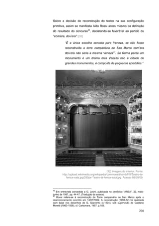 208
Sobre a decisão de reconstrução do teatro na sua configuração
primitiva, assim se manifesta Aldo Rossi antes mesmo da definição
do resultado do concurso46
, declarando-se favorável ao partido do
“com‟era, dov‟era”: [32]
“É a única escolha sensata para Veneza, se não fosse
reconstruída a torre campanária de San Marco com‟era
dov‟era não seria a mesma Veneza47
. Se Roma perde um
monumento é um drama mas Veneza não é cidade de
grandes monumentos, é composta de pequenos episódios.”
46
Em entrevista concedida a G. Leoni, publicada no periódico “AREA”, 32, maio-
junho de 1997, pp. 44-47. (Tradução da autora).
47
Rossi refere-se à reconstrução da Torre campanária de San Marco após o
desmoronamento ocorrido em 14/07/1902. A reconstrução (1903-12) foi realizada
com base nos desenhos de G. Spavento (c.1504), sob supervisão de Gaetano
Moretti (1860-1938), cf. Carbonara, 1997, p.183.
[32] Imagem do interior. Fonte:
http://upload.wikimedia.org/wikipedia/commons/thumb/f/f8/Teatro-la-
fenice-sala.jpg/280px-Teatro-la-fenice-sala.jpg. Acesso 08/09/09.
 