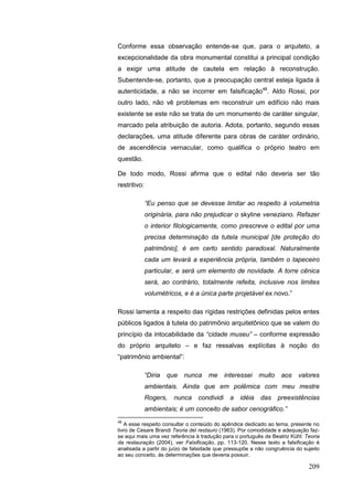 209
Conforme essa observação entende-se que, para o arquiteto, a
excepcionalidade da obra monumental constitui a principal condição
a exigir uma atitude de cautela em relação à reconstrução.
Subentende-se, portanto, que a preocupação central esteja ligada à
autenticidade, a não se incorrer em falsificação48
. Aldo Rossi, por
outro lado, não vê problemas em reconstruir um edifício não mais
existente se este não se trata de um monumento de caráter singular,
marcado pela atribuição de autoria. Adota, portanto, segundo essas
declarações, uma atitude diferente para obras de caráter ordinário,
de ascendência vernacular, como qualifica o próprio teatro em
questão.
De todo modo, Rossi afirma que o edital não deveria ser tão
restritivo:
“Eu penso que se devesse limitar ao respeito à volumetria
originária, para não prejudicar o skyline veneziano. Refazer
o interior filologicamente, como prescreve o edital por uma
precisa determinação da tutela municipal [de proteção do
patrimônio], é em certo sentido paradoxal. Naturalmente
cada um levará a experiência própria, também o tapeceiro
particular, e será um elemento de novidade. A torre cênica
será, ao contrário, totalmente refeita, inclusive nos limites
volumétricos, e é a única parte projetável ex novo.”
Rossi lamenta a respeito das rígidas restrições definidas pelos entes
públicos ligados à tutela do patrimônio arquitetônico que se valem do
princípio da intocabilidade da “cidade museu” – conforme expressão
do próprio arquiteto – e faz ressalvas explícitas à noção do
“patrimônio ambiental”:
“Diria que nunca me interessei muito aos valores
ambientais. Ainda que em polêmica com meu mestre
Rogers, nunca condividi a idéia das preexistências
ambientais; é um conceito de sabor cenográfico.”
48
A esse respeito consultar o conteúdo do apêndice dedicado ao tema, presente no
livro de Cesare Brandi Teoria del restauro (1963). Por comodidade e adequação faz-
se aqui mais uma vez referência à tradução para o português de Beatriz Kühl: Teoria
da restauração (2004), ver Falsificação, pp. 113-120. Nesse texto a falsificação é
analisada a partir do juízo de falsidade que pressupõe a não congruência do sujeito
ao seu conceito, às determinações que deveria possuir.
 