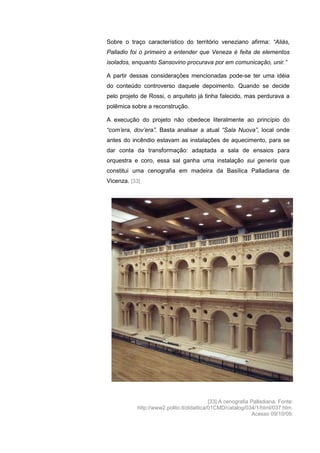 210
Sobre o traço característico do território veneziano afirma: “Aliás,
Palladio foi o primeiro a entender que Veneza é feita de elementos
isolados, enquanto Sansovino procurava por em comunicação, unir.”
A partir dessas considerações mencionadas pode-se ter uma idéia
do conteúdo controverso daquele depoimento. Quando se decide
pelo projeto de Rossi, o arquiteto já tinha falecido, mas perdurava a
polêmica sobre a reconstrução.
A execução do projeto não obedece literalmente ao princípio do
“com‟era, dov‟era”. Basta analisar a atual “Sala Nuova”, local onde
antes do incêndio estavam as instalações de aquecimento, para se
dar conta da transformação: adaptada a sala de ensaios para
orquestra e coro, essa sal ganha uma instalação sui generis que
constitui uma cenografia em madeira da Basílica Palladiana de
Vicenza. [33]
[33] A cenografia Palladiana. Fonte:
http://www2.polito.it/didattica/01CMD/catalog/034/1/html/037.htm.
Acesso 09/10/09.
 