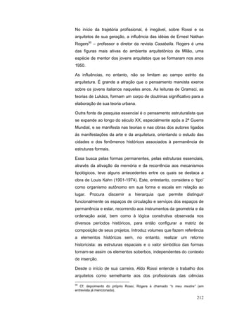 212
No início da trajetória profissional, é inegável, sobre Rossi e os
arquitetos de sua geração, a influência das idéias de Ernest Nathan
Rogers50
– professor e diretor da revista Casabella. Rogers é uma
das figuras mais ativas do ambiente arquitetônico de Milão, uma
espécie de mentor dos jovens arquitetos que se formaram nos anos
1950.
As influências, no entanto, não se limitam ao campo estrito da
arquitetura. É grande a atração que o pensamento marxista exerce
sobre os jovens italianos naqueles anos. As leituras de Gramsci, as
teorias de Lukács, formam um corpo de doutrinas significativo para a
elaboração de sua teoria urbana.
Outra fonte de pesquisa essencial é o pensamento estruturalista que
se expande ao longo do século XX, especialmente após a 2ª Guerra
Mundial, e se manifesta nas teorias e nas obras dos autores ligados
às manifestações da arte e da arquitetura, orientando o estudo das
cidades e dos fenômenos históricos associados à permanência de
estruturas formais.
Essa busca pelas formas permanentes, pelas estruturas essenciais,
através da ativação da memória e da recorrência aos mecanismos
tipológicos, teve alguns antecedentes entre os quais se destaca a
obra de Louis Kahn (1901-1974). Este, entretanto, considera o „tipo‟
como organismo autônomo em sua forma e escala em relação ao
lugar. Procura discernir a hierarquia que permite distinguir
funcionalmente os espaços de circulação e serviços dos espaços de
permanência e estar, recorrendo aos instrumentos da geometria e da
ordenação axial, bem como à lógica construtiva observada nos
diversos períodos históricos, para então configurar a matriz de
composição de seus projetos. Introduz volumes que fazem referência
a elementos históricos sem, no entanto, realizar um retorno
historicista: as estruturas espaciais e o valor simbólico das formas
tornam-se assim os elementos soberbos, independentes do contexto
de inserção.
Desde o início de sua carreira, Aldo Rossi entende o trabalho dos
arquitetos como semelhante aos dos profissionais das ciências
50
Cf. depoimento do próprio Rossi, Rogers é chamado “o meu mestre” (em
entrevista já mencionada).
 