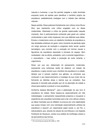 213
naturais e humanas, o que lhe permite resgatar a visão iluminista
enquanto ponto de partida para identificar o território próprio da
arquitetura, estabelecendo analogias com o método das ciências
naturais.
Nesse sentido, Rossi polemiza frontalmente com críticos como Bruno
Zevi, que representa uma crítica engajada com os ideais
modernistas. Historiador e crítico de grande repercussão naquele
momento, Zevi é particularmente conhecido pelo gosto em cultivar
controvérsias e pelo modo impetuoso com que defende suas idéias.
Encara o modernismo como um desfecho triunfante da arquitetura e
das atividades artísticas em geral, como momento de plenitude após
um longo percurso de evolução e progresso tanto social, quanto
tecnológico, que coincide com a evolução em termos visuais e
figurativos da arquitetura associada à primazia do espaço. Bom
contestador, não se alinha, entretanto, com a corrente hegemônica –
o racionalismo – mas cultiva a produção de outra vertente, o
organicismo.
Rossi, por sua vez, distanciado do pensamento modernista,
empreende uma ambiciosa tarefa de elaborar um tratado de
arquitetura, e após concluir que o território da arquitetura é a cidade,
declara que é preciso explorar sua gênese, os princípios que
conduzem o seu desenvolvimento e investigar de que modo vão se
formando as distintas áreas e bairros que as compõem. Sua
pesquisa é marcada pela posição que vê na descrição da cidade a
chave para explicar e produzir a nova arquitetura.
Conforme destaca Montaner51
, para a elaboração do seu livro A
arquitetura da cidade, Rossi baseou-se essencialmente em três
metodologias: o pensamento neopositivista propenso a recuperar a
experiência dos arquitetos iluministas para criar uma ciência urbana;
as idéias marxistas que se refletem na procura por uma objetividade
que possa romper com uma orientação essencialmente artística da
arquitetura e assumir um responsável papel social; e, por fim, o
estruturalismo que, através do estudo de Lèvi-Strauss e do lingüista
Ferdinand de Saussure, conduz sua análise da morfologia urbana e
da permanência das formas.
51
Em As formas do século XX, 2002, p. 150.
 