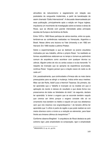 169
atmosfera de reducionismo e esgotamento em relação aos
postulados da vanguarda modernista, a partir da banalização do
assim chamado “Estilo Internacional”. A discussão desencadeada por
essa publicação, principalmente após a edição em língua inglesa,
impulsiona um movimento de investigação sobre os textos e obras de
Rossi, que se difunde com grande intensidade pelas principais
escolas da Europa e da América do Norte.
Entre 1978 e 1980 Rossi participa de vários eventos, entre os quais,
lembram-se as conferências realizadas na Venezuela, Argentina e
Brasil. Nesse último ano leciona na Yale University e em 1983 em
Harvard. Em 1990 recebe o prêmio Pritzker.
Sobre a experimentação a que se dedicam os jovens arquitetos
motivados por seu trabalho, afirma o próprio Rossi: “na realidade as
formas arquitetônicas elaboram-se no tempo e tornam-se patrimônio
comum da arquitetura como acontece com qualquer técnica ou
ciência. Alguém antes de nós viu certas coisas e no-las transmite.” A
respeito da invenção que se apropria da experiência acumulada,
continua Rossi: “engano pensar que a criação nasce do nada ou de
cada um”.
Crê, paradoxalmente, que continuidade e firmeza são os mais claros
pressupostos para se atingir a mudança. Indica entre seus mestres:
Mies van der Rohe, Adolf Loos e Heinrich Tesenow. Do primeiro, diz
ter aprendido que o “detalhe é invenção só na medida em que é
aplicação da mente à clareza do resultado e que desta forma nos
preservamos de todas as falsidades do êxito”; do segundo, declara
ter aprendido “a temer o engano que se esconde também naquilo
que cremos ser ótimo porque o engano consiste não só no
ornamento mas também no hábito e naquilo em que nos deleitamos
sem que nós mesmos nos engrandeçamos.”; do terceiro afirma ter
aprendido que “o ofício é parte da região e que pode realizar-se com
meios diversos como a ironia ou a redução ao elementar, para fazer
frente aos limiares últimos do inexprimível.”5
Conforme observa Braghieri: “a arquitetura de Rossi destaca-se pelo
extremo rigor, pela simplicidade na composição, rigor e simplicidade
5
BRAGHIERI, G. op. cit., pp.5-6.
 