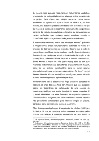 215
Do mesmo modo que Aldo Rossi, também Rafael Moneo estabelece
uma relação de reciprocidade entre a atividade crítica e o exercício
de projeto. Sem dúvida, seu método descende, dentre outras
influências, do aprendizado com a Escola de Veneza e, por isso
mesmo, seu trabalho apresenta afinidades com o de Rossi no que
diz respeito à estratégia de reportar-se continuamente à experiência
concreta da história da arquitetura, à tentativa de compreender as
razões profundas que motivam certas escolhas formais e
construtivas, à preocupação com a inserção urbana do edifício.
É interessante notar que, apesar das afinidades, Moneo54
questiona
a relação entre a crítica ao funcionalismo, elaborada por Rossi, e o
emprego do „tipo‟ como mote de invenção. Observa que a partir do
momento em que Rossi elimina qualquer relação determinista entre
função e forma, acaba por admitir a irrelevância da função e, de
conseqüência, concede à forma valor em si mesma. Desse modo,
afirma Moneo, a noção de „tipo‟ (para Rossi) deixa de ser pura
referência instrumental para converter-se propriamente em imagem,
deixa de ser sistema classificatório, para se tornar recurso
interpretativo articulado com o processo criativo. Os „tipos‟, conclui
Moneo, dão valor à forma arquitetônica e configuram essencialmente
a trama da cidade pensada e projetada por Rossi.
Montaner alerta para a dissolução da força crítica dos conceitos de
tipologia, ao longo dos anos 1970-8055
. Observa que esse desgaste
ocorre em decorrência da multiplicação de uma espécie de
maneirismo tipológico que acaba banalizando essas propostas. É
possível reconhecer que esse fenômeno de expansão apresenta
uma insuficiência congênita: um peso excessivo à análise histórica
não plenamente correspondido pelo interesse dirigido ao projeto,
concebido como conhecimento técnico e construtivo.
Além desses aspectos ligados à banalização da releitura histórica e
tipológica, há que se considerar outras ressalvas apontadas pelos
críticos com relação à produção arquitetônica de Aldo Rossi: a
54
Em Inquietud teórica y estrategia proyetual…Barcelona: Gustavo Gili, 2004, pp.
101-143.
55
Em Después del movimiento moderno. Barcelona: Gustavo Gili, 1993, p. 151. Cita
entre outros autores Micha Bandini e seu artigo “Typology as a form of convention”
(1984), em que comenta a diluição dos conceitos relacionados à crítica tipológica
que, segundo o autor, tende a se converter em uma nova convenção.
 