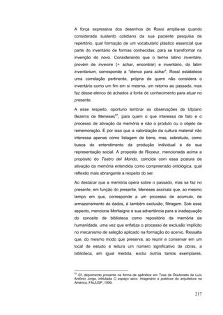 217
A força expressiva dos desenhos de Rossi amplia-se quando
considerada sustento cotidiano da sua paciente pesquisa de
repertório, qual formação de um vocabulário plástico essencial que
parte do inventário de formas conhecidas, para se transformar na
invenção do novo. Considerando que o termo latino inventàre,
provém de invenire (= achar, encontrar) e inventário, do latim
inventarium, corresponde a “elenco para achar”, Rossi estabelece
uma correlação pertinente, própria de quem não considera o
inventário como um fim em si mesmo, um retorno ao passado, mas
faz desse elenco de achados a fonte de conhecimento para atuar no
presente.
A esse respeito, oportuno lembrar as observações de Ulpiano
Bezerra de Meneses57
, para quem o que interessa de fato é o
processo de ativação da memória e não o produto ou o objeto de
rememoração. É por isso que a valorização da cultura material não
interessa apenas como listagem de bens, mas, sobretudo, como
busca do entendimento da produção individual e de sua
representação social. A proposta de Ricoeur, mencionada acima a
propósito do Teatro del Mondo, coincide com essa postura de
ativação da memória entendida como compreensão ontológica, qual
reflexão mais abrangente a respeito do ser.
Ao destacar que a memória opera sobre o passado, mas se faz no
presente, em função do presente, Meneses assinala que, ao mesmo
tempo em que, corresponde a um processo de acúmulo, de
armazenamento de dados, é também exclusão, filtragem. Sob esse
aspecto, menciona Montaigne e sua advertência para a inadequação
do conceito de biblioteca como repositório da memória da
humanidade, uma vez que enfatiza o processo de exclusão implícito
no mecanismo de seleção aplicado na formação do acervo. Ressalta
que, do mesmo modo que preserva, ao reunir e conservar em um
local de estudo e leitura um número significativo de obras, a
biblioteca, em igual medida, exclui outros tantos exemplares,
57
Cf. depoimento presente na forma de apêndice em Tese de Doutorado de Luís
Antônio Jorge, intitulada O espaço seco. Imaginário e poéticas da arquitetura na
América, FAUUSP, 1999.
 