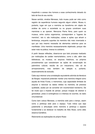 218
impedindo o acesso dos homens a esse conhecimento deixado do
lado de fora do seu recinto.
Nesse sentido, sinaliza Meneses, todo museu pode ser visto como
registro da experiência humana segundo algum critério. Museu é,
portanto, lugar em que a memória se transforma em objeto de
análise de como a sociedade ou os grupos constroem suas
memórias e as operam. Menciona Pierre Nora, para quem os
museus, entre outros organismos, correspondem a “lugares da
memória”, isto é, são instituições, coisas e ações que ativam a
lembrança, enquanto suportes da memória não mais vivenciada e
que por isso mesmo necessita de elementos externos para se
manifestar. Uma memória necessariamente objetivada, porque não
estar mais na prática, imersa no cotidiano.
A partir dessas reflexões, observa-se que todo processo realizado
por instituições de caráter memorialístico, como o são, além das
bibliotecas, os museus, os arquivos históricos, os próprios
procedimentos que caracterizam as ações de conservação do
patrimônio cultural, resulta de um mecanismo, não só de
armazenamento, mas também de seleção e, portanto,
essencialmente de exclusão.
Cabe aqui retomar uma constatação equivalente advinda da literatura
de Borges: impossível pretender manter uma memória integral como
aquela de Irineo Funes, o memorioso, cuja capacidade ilimitada de
arquivar e reevocar os dados retidos na memória, de preciosa
qualidade, acaba por se converter em incontornável transtorno. De
tal modo que o impede de pensar, porque incapaz de abstrair e
generalizar, preso à contingência e à inteireza do ocorrido, do dado
circunstancial.
Como bem coloca Meneses, a memória está para o tempo, assim
como a pertença está para o espaço. Tudo indica que seja
justamente a articulação entre memória e pertença o aspecto
fundamental a se destacar no trabalho de Aldo Rossi, como aliás
observa Cantàfora.
Retomando as explicações do próprio Rossi:
 