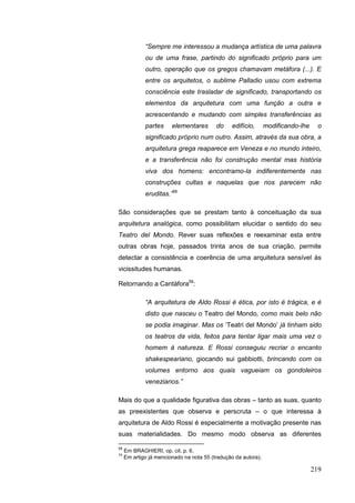 219
“Sempre me interessou a mudança artística de uma palavra
ou de uma frase, partindo do significado próprio para um
outro, operação que os gregos chamavam metáfora (...). E
entre os arquitetos, o sublime Palladio usou com extrema
consciência este trasladar de significado, transportando os
elementos da arquitetura com uma função a outra e
acrescentando e mudando com simples transferências as
partes elementares do edifício, modificando-lhe o
significado próprio num outro. Assim, através da sua obra, a
arquitetura grega reaparece em Veneza e no mundo inteiro,
e a transferência não foi construção mental mas história
viva dos homens: encontramo-la indiferentemente nas
construções cultas e naquelas que nos parecem não
eruditas.”58
São considerações que se prestam tanto à conceituação da sua
arquitetura analógica, como possibilitam elucidar o sentido do seu
Teatro del Mondo. Rever suas reflexões e reexaminar esta entre
outras obras hoje, passados trinta anos de sua criação, permite
detectar a consistência e coerência de uma arquitetura sensível às
vicissitudes humanas.
Retornando a Cantàfora59
:
“A arquitetura de Aldo Rossi é ética, por isto é trágica, e é
disto que nasceu o Teatro del Mondo, como mais belo não
se podia imaginar. Mas os „Teatri del Mondo‟ já tinham sido
os teatros da vida, feitos para tentar ligar mais uma vez o
homem à natureza. E Rossi conseguiu recriar o encanto
shakespeariano, giocando sui gabbiotti, brincando com os
volumes entorno aos quais vagueiam os gondoleiros
venezianos.”
Mais do que a qualidade figurativa das obras – tanto as suas, quanto
as preexistentes que observa e perscruta – o que interessa à
arquitetura de Aldo Rossi é especialmente a motivação presente nas
suas materialidades. Do mesmo modo observa as diferentes
58
Em BRAGHIERI, op. cit. p. 6.
59
Em artigo já mencionado na nota 55 (tradução da autora).
 