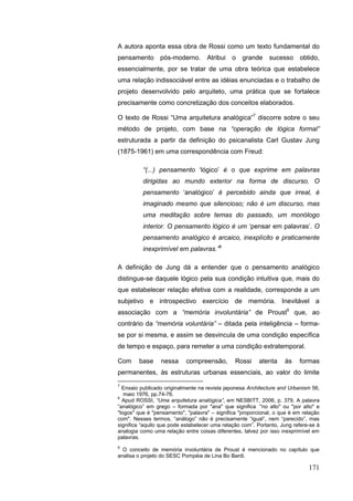 171
A autora aponta essa obra de Rossi como um texto fundamental do
pensamento pós-moderno. Atribui o grande sucesso obtido,
essencialmente, por se tratar de uma obra teórica que estabelece
uma relação indissociável entre as idéias enunciadas e o trabalho de
projeto desenvolvido pelo arquiteto, uma prática que se fortalece
precisamente como concretização dos conceitos elaborados.
O texto de Rossi “Uma arquitetura analógica”7
discorre sobre o seu
método de projeto, com base na “operação de lógica formal”
estruturada a partir da definição do psicanalista Carl Gustav Jung
(1875-1961) em uma correspondência com Freud:
“(...) pensamento „lógico‟ é o que exprime em palavras
dirigidas ao mundo exterior na forma de discurso. O
pensamento „analógico‟ é percebido ainda que irreal, é
imaginado mesmo que silencioso; não é um discurso, mas
uma meditação sobre temas do passado, um monólogo
interior. O pensamento lógico é um „pensar em palavras‟. O
pensamento analógico é arcaico, inexplícito e praticamente
inexprimível em palavras.”8
A definição de Jung dá a entender que o pensamento analógico
distingue-se daquele lógico pela sua condição intuitiva que, mais do
que estabelecer relação efetiva com a realidade, corresponde a um
subjetivo e introspectivo exercício de memória. Inevitável a
associação com a “memória involuntária” de Proust9
que, ao
contrário da “memória voluntária” – ditada pela inteligência – forma-
se por si mesma, e assim se desvincula de uma condição específica
de tempo e espaço, para remeter a uma condição extratemporal.
Com base nessa compreensão, Rossi atenta às formas
permanentes, às estruturas urbanas essenciais, ao valor do limite
7
Ensaio publicado originalmente na revista japonesa Architecture and Urbanism 56,
maio 1976, pp.74-76.
8
Apud ROSSI, “Uma arquitetura analógica”, em NESBITT, 2006, p. 379. A palavra
“analógico” em grego – formada por "ana" que significa "no alto" ou "por alto" e
"logos" que é "pensamento", "palavra" – significa "proporcional, o que é em relação
com". Nesses termos, “análogo” não é precisamente “igual”, nem “parecido”, mas
significa “aquilo que pode estabelecer uma relação com”. Portanto, Jung refere-se à
analogia como uma relação entre coisas diferentes, talvez por isso inexprimível em
palavras.
9
O conceito de memória involuntária de Proust é mencionado no capítulo que
analisa o projeto do SESC Pompéia de Lina Bo Bardi.
 