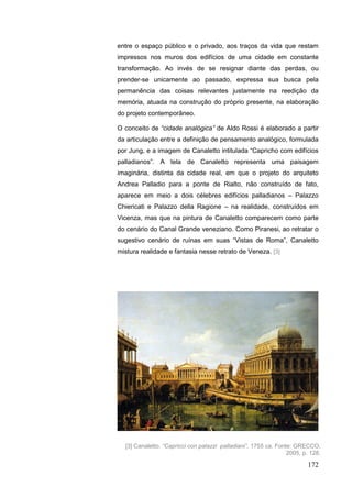 172
entre o espaço público e o privado, aos traços da vida que restam
impressos nos muros dos edifícios de uma cidade em constante
transformação. Ao invés de se resignar diante das perdas, ou
prender-se unicamente ao passado, expressa sua busca pela
permanência das coisas relevantes justamente na reedição da
memória, atuada na construção do próprio presente, na elaboração
do projeto contemporâneo.
O conceito de “cidade analógica” de Aldo Rossi é elaborado a partir
da articulação entre a definição de pensamento analógico, formulada
por Jung, e a imagem de Canaletto intitulada “Capricho com edifícios
palladianos”. A tela de Canaletto representa uma paisagem
imaginária, distinta da cidade real, em que o projeto do arquiteto
Andrea Palladio para a ponte de Rialto, não construído de fato,
aparece em meio a dois célebres edifícios palladianos – Palazzo
Chiericati e Palazzo della Ragione – na realidade, construídos em
Vicenza, mas que na pintura de Canaletto comparecem como parte
do cenário do Canal Grande veneziano. Como Piranesi, ao retratar o
sugestivo cenário de ruínas em suas “Vistas de Roma”, Canaletto
mistura realidade e fantasia nesse retrato de Veneza. [3]
[3] Canaletto. “Capricci con palazzi palladiani”, 1755 ca. Fonte: GRECCO,
2005, p. 128.
 