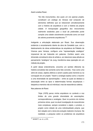 173
Assim analisa Rossi:
“Os três monumentos, dos quais um era apenas projeto,
constituem um análogo da Veneza real composto de
elementos definidos que se relacionam simultaneamente
com a história da arquitetura e com a história da própria
cidade. A transposição geográfica dos monumentos
realmente existentes para o local da pretendida ponte
compõe uma cidade visivelmente construída como um local
de valores puramente arquiteturais.”10
Instigante a articulação elaborada por Rossi. Sua observação
evidencia o encantamento diante da obra de Canaletto que, com o
deslocamento de obras emblemáticas da arquitetura de Palladio de
Vicenza para Veneza, configura uma “representação analógica”
impossível de ser traduzida em palavras. Confere assim uma
dimensão conceitual à obra do artista e, ao relacionar essa atitude ao
pensamento “analógico” de Jung, transforma essa operação em um
método de projeto.
A partir desse entendimento, encontra um sentido diferente da
história concebida não somente como fato concreto, “mas como uma
série de coisas, objetos afetivos a serem usados pela memória ou na
concepção de um projeto.” Assim a analogia explica como o recorrer
a uma diversidade de aproximações – entre as quais se destaca a
associação entre os tipos e determinadas formas arquetípicas –
desperta a memória não só individual, mas de ressonância coletiva.
Nas palavras de Rossi:
“Hoje (1976) penso minha arquitetura no contexto e nos
limites de uma grande diversidade de associações,
correspondências e analogias. Quer no purismo de minhas
primeiras obras, quer na atual investigação de ressonâncias
mais complexas, sempre considerei o objeto, o produto, o
projeto como dotado de uma individualidade própria, que
tem relação com o tema da evolução material e humana. Na
realidade, a pesquisa sobre os problemas da arquitetura
10
NESBITT, op. cit., p.379.
 