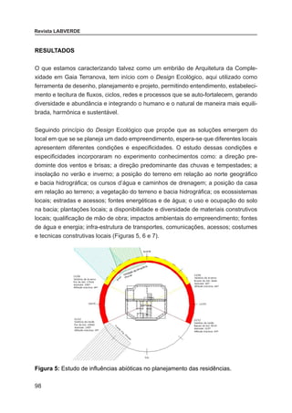 98
Revista LABVERDE
RESULTADOS
O que estamos caracterizando talvez como um embrião de Arquitetura da Comple-
xidade em Gaia Terranova, tem início com o Design Ecológico, aqui utilizado como
ferramenta de desenho, planejamento e projeto, permitindo entendimento, estabeleci-
mento e tecitura de fluxos, ciclos, redes e processos que se auto-fortalecem, gerando
diversidade e abundância e integrando o humano e o natural de maneira mais equili-
brada, harmônica e sustentável.
Seguindo princípio do Design Ecológico que propõe que as soluções emergem do
local em que se se planeja um dado empreendimento, espera-se que diferentes locais
apresentem diferentes condições e especificidades. O estudo dessas condições e
especificidades incorporaram no experimento conhecimentos como: a direção pre-
dominte dos ventos e brisas; a direção predominante das chuvas e tempestades; a
insolação no verão e inverno; a posição do terreno em relação ao norte geográfico
e bacia hidrográfica; os cursos d’água e caminhos de drenagem; a posição da casa
em relação ao terreno; a vegetação do terreno e bacia hidrográfica; os ecossistemas
locais; estradas e acessos; fontes energéticas e de água; o uso e ocupação do solo
na bacia; plantações locais; a disponibilidade e diversidade de materiais construtivos
locais; qualificação de mão de obra; impactos ambientais do empreendimento; fontes
de água e energia; infra-estrutura de transportes, comunicações, acessos; costumes
e tecnicas construtivas locais (Figuras 5, 6 e 7).
Figura 5: Estudo de influências abióticas no planejamento das residências.
 