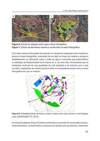 99
nº 02 | São Paulo, Junho de 2011
Figura 6: Estudo de relações entre casa e bacia hidrográfica.
Figura 7: Estudo de elementos naturais e construídos na bacia hidrográfica.
Com base nessas informações foi proposto um design de integração entre residência,
terreno e bacia hidrográfica, orientando de um lado os fluxos de matéria e energia e
estabelecendo ou reforçando ciclos e redes de água e nutrientes que potencializam
a ampliação da biodiversidade local (Figura 8); e, de outro lado, favorecendo que os
residentes usufruam de uma qualidade de vida ampliada e em sintonia com a vida
ao redor, impactando de maneira positiva tanto os ecossistemas locais como a bacia
hidrográfica em que se inserem.
6 7
Figura 8: Estabelecimento de fluxos, ciclos e redes entre casa, terreno e tecnologias
vivas (SANGUINETTO, 2010).
As Casas Ecológicas (Figura 9) foram construídas (uma ainda em construção) incorpo-
rando elementos, conhecimentos e processos de gestão zero de resíduos; tratamento
 