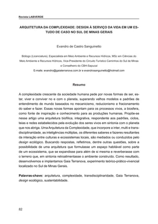 82
Revista LABVERDE
ARQUITETURA DA COMPLEXIDADE: DESIGN À SERVIÇO DA VIDA EM UM ES-
TUDO DE CASO NO SUL DE MINAS GERAIS
Evandro de Castro Sanguinetto
Biólogo (Licenciatura), Especialista em Meio Ambiente e Recursos Hídricos, MSc em Ciências do
Meio Ambiente e Recursos Hídricos, Vice-Presidente do Circuito Turístico Caminhos do Sul de Minas
e Conselheiro do CBH-Sapucaí
E-mails: evandro@gaiaterranova.com.br e evandrosanguinetto@hotmail.com
Resumo
A complexidade crescente da sociedade humana pede por novas formas de ser, es-
tar, viver e conviver no e com o planeta, superando velhos modelos e padrões de
entendimento de mundo baseados no mecanicismo, reducionismo e fracionamento
do saber e fazer. Essas novas formas apontam para os processos vivos, a biosfera,
como fonte de inspiração e conhecimento para as produções humanas. Propõe-se
nesse artigo uma arquitetura biofílica, integrativa, respondente aos padrões, ciclos,
teias e redes estabelecidos pela evolução dos seres vivos em sintonia com o planeta
que nos abriga. Uma Arquitetura da Complexidade, que incorpore a inter, multi e trans-
disciplinaridade, as inteligências múltiplas, os diferentes saberes e fazeres resultantes
da interação entre culturas e ecossistemas locais, são mediados ou conduzidos pelo
design ecológico. Buscando respostas, refletimos, dentre outras questões, sobre a
possibilidade de uma arquitetura que formulasse um espaço habitável como parte
de um ecossistema, que se expandisse para além de si mesma e reverberasse com
o terreno que, em sintonia retroalimentasse o ambiente construído. Como resultado,
desenvolvemos e implantamos Gaia Terranova, experimento teórico-prático-vivencial
localizado no Sul de Minas Gerais.
Palavras-chave: arquitetura, complexidade, transdisciplinaridade, Gaia Terranova,
design ecológico, sustentabilidade.
 
