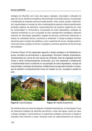 100
Revista LABVERDE
biológico de efluentes com reúso das águas; captação, reservação e utilização de
água de chuva; eficiência energética; bioconstrução; iluminação passiva; recuperação
e reutilização de materiais diversos (madeiramento, vitrôs, portas, janelas, cerâmicas,
etc); agroecologia no manejo do solo e implantação de pequeno sistema agroflorestal;
produção orgânica de alimentos; reaproveitamento de resíduos orgânicos por meio
da compostagem e minhocultura; recuperação de solos degradados; avaliação de
impactos ambientais no uso e ocupação do solo; planejamento estratégico utilizando
sistemas de informação geográfica; resgate de técnicas construtivas tradicionais e
estudo de viabilidade técnica, econômica e ambiental. O design ecológico forneceu
elementos para o projeto da residência, como: quadrante de chuvas, direção predomi-
nante das brisas, posição no terreno, insolação e caminhos aparentes do Sol ao longo
das estações.
O terreno (Figura 10) foi organizado segundo o design ecológico e foi trabalhado se-
gundo conceitos da permacultura e agroecologia, formando Habitats Sustentáveis,
caracterizados por curvas de nivel, bacias de contenção, ilhas de vegetação (período
inicial) e vários microecossistemas construídos, que vem ampliando e fortalecendo
a biodiversidade local e auxiliando na recuperação de solos degradados, recarga de
lençol freático, produção de alimentos, fortalecimento da agricultura familiar e mudan-
ças de padrões e comportamentos locais em relação ao uso, ocupação e gestão do
solo.
Figura 9: Casa Ecológica Figura 10: Habitat Sustentável.
Na interface entre as Casas Ecológicas e Habitats Sustentáveis, as Tecnologias Vivas
de tratamento biológico de efluentes permitindo o reúso das águas, tendo por base
o design ecológico, a permacultura e a engenharia ecológica, promovem a relação e
interação entre terrenos e casas, fechando ciclos de reaproveitamento de resíduos
 