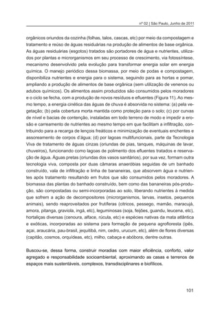101
nº 02 | São Paulo, Junho de 2011
orgânicos oriundos da cozinha (folhas, talos, cascas, etc) por meio da compostagem e
tratamento e reúso de águas residuárias na produção de alimentos de base orgânica.
As águas residuárias (esgotos) tratados são portadores de água e nutrientes, utiliza-
dos por plantas e microrganismos em seu processo de crescimento, via fotossíntese,
mecanismo desenvolvido pela evolução para transformar energia solar em energia
química. O manejo periódico dessa biomassa, por meio de podas e compostagem,
disponibiliza nutrientes e energia para o sistema, seguindo para as hortas e pomar,
ampliando a produção de alimentos de base orgânica (sem utilização de venenos ou
adubos químicos). Os alimentos assim produzidos são consumidos pelos moradores
e o ciclo se fecha, com a produção de novos resíduos e efluentes (Figura 11). Ao mes-
mo tempo, a energia cinética das águas de chuva é absorvida no sistema: (a) pela ve-
getação; (b) pela cobertura morta mantida como proteção para o solo; (c) por curvas
de nível e bacias de contenção, instaladas em todo terreno de modo e impedir a ero-
são e carreamento de nutrientes ao mesmo tempo em que facilitam a infiltração, con-
tribuindo para a recarga de lençois freáticos e minimização de eventuais enchentes e
assoreamento de corpos d’água; (d) por lagoas multifuncionais, parte da Tecnologia
Viva de tratamento de águas cinzas (oriundas de pias, tanques, máquinas de lavar,
chuveiros), funcionando como lagoas de polimento dos efluentes tratados e reserva-
ção de água. Águas pretas (oriundas dos vasos sanitários), por sua vez, formam outra
tecnologia viva, composta por duas câmaras anaeróbias seguidas de um banhado
construído, vala de infiltração e linha de bananeiras, que absorvem água e nutrien-
tes após tratamento resultando em frutos que são consumidos pelos moradores. A
biomassa das plantas do banhado construído, bem como das bananeiras pós-produ-
ção, são compostadas ou semi-incorporadas ao solo, liberando nutrientes à medida
que sofrem a ação de decompositores (microrganismos, larvas, insetos, pequenos
animais), sendo reaproveitados por frutíferas (citricos, pessego, mamão, maracujá,
amora, pitanga, graviola, ingá, etc), leguminosas (soja, feijões, guandu, leucena, etc),
hortaliças diversas (cenoura, alface, rúcula, etc) e espécies nativas da mata atlântica
e exóticas, incorporadas ao sistema para formação de pequena agrofloresta (ipês,
açai, araucária, pau-brasil, jequitibá, nim, cedro, urucum, etc), além de flores diversas
(capitão, cosmos, orquídeas, etc), milho, cabaça e abóbora, dentre outras.
	
Buscou-se, dessa forma, construir moradias com maior eficiência, conforto, valor
agregado e responsabilidade socioambiental, aproximando as casas e terrenos de
espaços mais sustentáveis, complexos, transdisciplinares e biofílicos.
 