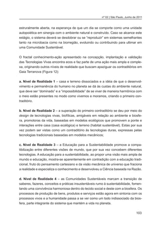 103
nº 02 | São Paulo, Junho de 2011
estruralmente aberta, na esperança de que um dia se comporte como uma unidade
autopoiética em sinergia com o ambiente natural e construído. Caso se alcance este
estágio, o sistema deverá se desdobrar ou se “reproduzir” em sistemas semelhantes
tanto na microbacia como na biorregião, evoluindo ou contribuindo para ultimar em
uma Comunidade Sustentável.
	
O fractal conhecimento-ação apresentado na concepção, implantação e validação
das Tecnologias Vivas encontra ecos e faz parte de uma ação mais ampla e comple-
xa, originando outros níveis de realidade que buscam apaziguar os contraditórios em
Gaia Terranova (Figura 12):
a. Nível de Realidade 1 – casa e terreno dissociados e a idéia de que o desenvol-
vimento e permanência do humano no planeta se dá às custas do ambiente natural,
que deve ser “dominado” e a “impossibilidade” de se viver de maneira harmônica com
o meio estão presentes no modo como vivemos e moramos, criando o primeiro con-
traditório.
b. Nível de Realidade 2 – a superação do primeiro contraditório se deu por meio do
design de tecnologias vivas, biofílicas, amigáveis em relação ao ambiente e biosfe-
ra, promotoras da vida, baseadas em modelos ecológicos que promovem a ponte e
interações entre casa (casa ecológica) e terreno (habitat sustentável). Estas por sua
vez podem ser vistas como um contraditório às tecnologias duras, expressas pelas
tecnologias tradicionais baseadas em modelos mecânicos;
c. Nível de Realidade 3 – a Educação para a Sustentabilidade promove a compa-
tibilização entre diferentes visões de mundo, que por sua vez concebem diferentes
tecnologias. A educação para a sustentabilidade, ao propor uma visão mais ampla de
mundo e educação, mostra-se aparentemente em contradição com a educação tradi-
cional, fruto do pensamento cartesiano e da visão mecânica de universo que fraciona
a realidade e especializa o conhecimento e desenvolveu a Ciência baseada na Razão.
d. Nível de Realidade 4 – as Comunidades Sustentáveis marcam a transição de
saberes, fazeres, conceitos e práticas insustentáveis rumo à sustentabilidade, fomen-
tando uma convivência harmoniosa dentro do tecido social e deste com a biosfera. Os
processos de produção de bens, produtos e serviços estão agora em sintonia com os
processos vivos e a humanidade passa a se ver como um todo indissociado da bios-
fera, parte integrante do sistema que mantém a vida no planeta.
 
