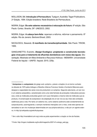 105
nº 02 | São Paulo, Junho de 2011
MOLLISON, Bill. Introdução à Permacultura. Tyalgum, Austrália: Tagari Publications.
2a
Edição, 1994. Edição brasileira: Rede Brasileira de Permacultura.
MORIN, Edgar. Os sete saberes necessários à educação do futuro. 6ª edição. São
Paulo: Cortez. Brasília, DF: UNESCO, 2002.
MORIN, Edgar. A cabeça bem-feita: repensar a reforma, reformar o pensamento. 8ª
edição. Rio de Janeiro: Bertrand Brasil, 2003.
NICOLESCU, Basarab. O manifesto da transdisciplinaridade. São Paulo: TRIOM,
1999.
SANGUINETTO, Evandro. Design Ecológico: projetando e construindo tecnolo-
gias vivas para o tratamento de efluentes domésticos com reúso das águas. Dis-
sertação. Mestrado em Meio Ambiente e Recursos Hídricos - MEMARH. Universidade
Federal de Itajubá – UNIFEI. Itajubá: 2010, 228p.
¹ Autopoiese ou autopoiesis (do grego auto «próprio», poiesis «criação») é um termo cunhado
na década de 1970 pelos biólogos e filósofos chilenos Francisco Varela e Humberto Maturana para
designar a capacidade dos seres vivos de produzirem a si próprios. Segundo esta teoria, um ser vivo
é um sistema autopoiético, caracterizado como uma rede fechada de produções moleculares (proces-
sos), onde as moléculas produzidas geram com suas interações a mesma rede de moléculas que as
produziu. A conservação da autopoiese e da adaptação de um ser vivo ao seu meio são condições
sistêmicas para a vida. Por tanto um sistema vivo, como sistema autônomo está constantemente se
autoproduzindo, autorregulando, e sempre mantendo interações com o meio, onde este apenas de-
sencadeia no ser vivo mudanças determinadas em sua própria estrutura, e não por um agente exter-
no. In http://pt.wikipedia.org/wiki/Autopoiese
² Ver o sítio http://mandelbrot.ovh.org/ onde se pode experimentar a criação on line de fractais.
³ Fonte: http://imgsrc.hubblesite.org/hu/db/images/hs-2007-41-a-large_web.jpg
 