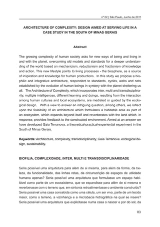 83
nº 02 | São Paulo, Junho de 2011
ARCHITECTURE OF COMPLEXITY: DESIGN AIMED AT SERVING LIFE IN A
CASE STUDY IN THE SOUTH OF MINAS GERAIS
Abstract
The growing complexity of human society asks for new ways of being and living in
and with the planet, overcoming old models and standards for a deeper understan-
ding of the world based on mechanicism, reductionism and fractionism of knowledge
and action. This new lifestyle points to living processes - the biosphere, as a source
of inspiration and knowledge for human productions. In this study we propose a bio-
philic and integrative architecture, respondent to standards, cycles, webs and nets
established by the evolution of human beings in syntony with the planet sheltering us
all. The Architecture of Complexity, which incorporates inter, multi and transdisciplina-
rity, multiple intelligences, different learning and doings, resulting from the interaction
among human cultures and local ecosystems, are mediated or guided by the ecolo-
gical design. With a view to answer an intriguing question, among others, we reflect
upon the feasibility of an architecture which formulates a habitable area as part of
an ecosystem, which expands beyond itself and reverberates with the land which, in
response, provides feedback to the constructed environment. Aimed at an answer we
have developed Gaia Terranova, a theoretical-practical-experiential experiment in the
South of Minas Gerais.
Keywords: Architecture, complexity, transdisciplinarity, Gaia Terranova. ecological de-
sign, sustainability.
BIOFILIA, COMPLEXIDADE, INTER, MULTI E TRANSDISCIPLINARIDADE
Seria possível uma arquitetura para além de si mesma, para além da forma, da be-
leza, da funcionalidade, das linhas retas, da circunscrição de espaços de utilidade
humana apenas? Seria possível uma arquitetura que formulasse um espaço habi-
tável como parte de um ecossistema, que se expandisse para além de si mesma e
reverberasse com o terreno que, em sintonia retroalimentasse o ambiente construído?
Seria possível uma casa concebida como uma célula, um ser vivo, parte de um tecido
maior, como o terreno, a vizinhança e a microbacia hidrográfica na qual se insere?
Seria possível uma arquitetura que explicitasse numa casa o nascer e por do sol, da
 
