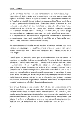 84
Revista LABVERDE
lua, das estrelas e planetas, ensinando silenciosamente aos moradores seu lugar no
espaço-tempo? Seria possível uma arquitetura que mostrasse o caminho da brisa
soprando os distintos aromas da região e a direção dos ventos ora trazendo chuvas
da Amazônia, ora do Atlântico, ou ainda o frio seco da Antártica? Seria possível uma
arquitetura que ampliasse e fortalecesse a diversidade de vida ao invés de reduzi-la,
ensinando ou resgatando em seus moradores que eles estão intimamente imersos
numa imensa e magnífica sinfonia, que não estão sozinhos, que estão conectados
não só entre si, mas com a casa, o terreno, a bacia hidrográfica, os animais e vege-
tais, os ecossistemas, os vales e montanhas, a biorregião, a biosfera e a cosmosfera?
E, se for possível uma arquitetura assim engendrada, como seria sua manifestação
em uma casa de classe média, um prédio de escritórios, ou ainda uma vila, bairro,
cidade? Como estabelecer uma arquitetura biofílica?
Por biofilia entendemos o amor e cuidado com tudo o que é vivo. Biofilia é amor à vida,
e o novo –ismo que se propõe é o do Biocentrismo, colocando a Vida no mais elevado
patamar, significando superior ao Humano (fruto e não senhor da evolução da vida) e
suas criações.
O ser humano não é máquina, como quer a visão reducionista, mas um ser vivo, um
organismo em relação e simbiose com seu planeta. Um ser vivo, de microrganismo a
humano, nunca se apresenta fragmentado, é sempre um sistema complexo, composto
por partes interconectadas e respondentes a ciclos, teias e redes, dotado da capaci-
dade de replicação, ou autopoiese1
(MATURANA, 2001). Nossa sociedade apresenta
características de crescente complexidade, não necessariamente mais viva, já que as
partes que a compõe não se caracterizam pela incorporação ou reprodução de ciclos,
teias e redes, ou de relações e comunicação entre as partes (que no entanto crescem
vertiginosamente com as novas tecnologias de informação), mas ainda por processos
dissociativos, excludentes, fragmentados e lineares, incapazes de dar respostas ade-
quadas à crescente complexidade da sociedade planetária.
Esse tema, o da complexidade, tem despertado interesse em várias áreas do conhe-
cimento. Nicolescu (1999), por exemplo, diz da complexidade que, sendo uma com-
plexidade desordenada, seu conhecimento não faria sentido. Por outro lado, como
apontam as teorias quânticas ou cosmológicas mais recentes, estamos diante de uma
complexidade ordenada, de padrões até então não percebidos e mensurados, por-
tadores de ordem e simplicidade de uma nova natureza, sendo este, justamente, o
objeto de estudo e compreensão de um novo conhecimento, dito complexo.
 