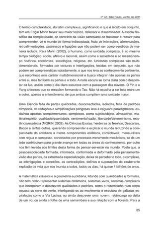 85
nº 02 | São Paulo, Junho de 2011
O termo complexidade, do latim complexus, significando o que é tecido em conjunto,
tem em Edgar Morin talvez seu maior teórico, defensor e disseminador. A escola filo-
sófica da complexidade, ao contrário da visão cartesiana de fracionar e reduzir para
compreender, vê o mundo de forma indissociada, fruto de interações, alimentações,
retroalimentações, processos e ligações que não podem ser compreendidos de ma-
neira isolada. Para Morin (2002), o humano, como unidade complexa, é ao mesmo
tempo biológico, social, afetivo e racional, assim como a sociedade é ao mesmo tem-
po histórica, econômica, sociológica, religiosa, etc. Unidades complexas são multi-
dimensionais, formadas por texturas e interligações, tecidas em conjunto, que não
podem ser compreendidas isoladamente, o que nos leva ao conhecimento pertinente,
que reconhece este caráter multidimensional e busca integrar não apenas as partes
entre si, mas também as partes e o todo. A noite escura se torna clara com o despon-
tar da lua, assim como o dia claro escurece com a passagem das nuvens. O Yin e o
Yang chineses que se mesclam formando o Tao. Não há escolha a ser feita entre um
e outro, apenas o entendimento de que ambos compõem uma unidade maior.
Uma Ciência feita de partes quebradas, desconectadas, isoladas, feita de padrões
rompidos, de reduções e simplificações perigosas leva à cegueira paradigmática, ex-
cluindo opostos complementares, complexos, como sujeito/objeto, alma/corpo, ma-
téria/espírito, qualidade/quantidade, sentimento/razão, liberdade/determinismo, exis-
tência/essência (MORIN, 2002). As Ciências Exatas, herdeiras de Newton, Descartes,
Bacon e tantos outros, querendo compreender e explicar o mundo reduzindo a com-
plexidade do cotidiano a meros componentes estáticos, controláveis, mensuráveis
com régua e compasso, conectados por processos meramente mecânicos, se de um
lado contribuiram para grande avanço em todas as áreas do conhecimento, por outro
nos têm levado aos limites desta forma de pensar-ser-estar no mundo. Posto que, a
pessoa/sociedade formada, informada, conformada e deformada pelo pensamento-
visão das partes, da extremada especialização, deixa de perceber o todo, o complexo,
as interligações e conexões, as contradições, delírios e superações da exuberante
explosão de vida que nos inunda a todos, todos os dias, há quase 4 bilhões de anos.
	
A matemática clássica e a geometria euclidiana, lidando com quantidades e fórmulas,
não têm como representar sistemas dinâmicos, sistemas vivos, sistemas complexos
que incorporam e descrevem qualidades e padrões, como o redemoinho num corpo
aquoso ou cone de vento, interligando-os ao movimento e estrutura de galáxias es-
piraladas como a Via Lactea; ou ainda descrever uma nuvem, relâmpago ou delta
de um rio; ou ainda a folha de uma samambaia e sua relação com a floresta. Para a
 