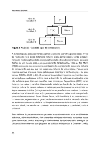 88
Revista LABVERDE
Figura 2: Níveis de Realidade e par de contraditórios.
A metodologia da pesquisa transdisciplinar se assenta sobre três pilares: (a) os níveis
de Realidade; (b) a lógica do terceiro incluído; e (c) a complexidade, sendo a discipli-
naridade, multidisciplinaridade, interdisciplinaridade e transdisciplinaridade, as quatro
flechas de um mesmo arco, o do conhecimento (NICOLESCU, 1999, p. 48). Morin
(2003) acrescenta que essa nova abordagem do conhecimento exige uma reforma
do pensamento que, por sua vez, exige uma reforma da Universidade: Falo de uma
reforma que leve em conta nossa aptidão para organizar o conhecimento – ou seja,
pensar (MORIN, 2003, p. 83). O pensamento complexo incorpora e extrapola o pen-
samento linear, cartesiano, próprio para a descrição de sistemas simplificados, mas
não suficiente para lidar com questões mais complexas. Segue Morin (2003) consi-
derando que, sobre o papel da Universidade, esta tem a função de: (a) ritualizar uma
herança cultural de valores, saberes e ideias que permitem conservar, memorizar, in-
tegrar os conhecimentos; (b) regenerar esta herança ao fazer sua releitura constante,
atualizando-a e transmitindo-a; e (c) gerar novos saberes, ideias e valores que farão
parte da herança comum futura. Dessa forma, a Universidade é ao mesmo tempo
conservadora, regeneradora e geradora de novos conhecimentos, devendo adaptar-
se às necessidades da sociedade contemporânea ao mesmo tempo em que mantém
viva sua missão transecular de conservar, transmitir e enriquecer o patrimônio cultural
universal.
Essa reforma do pensamento e do processo educativo encontra ecos em diferentes
trabalhos, além dos de Morin, com diferentes enfoques mostrando horizontes novos
para a educação, ciência e tecnologia, como aqueles de Gardner (1995) e colegas da
Universidade de Harvard que propõem as Múltiplas Inteligências e Goleman (1996),
 