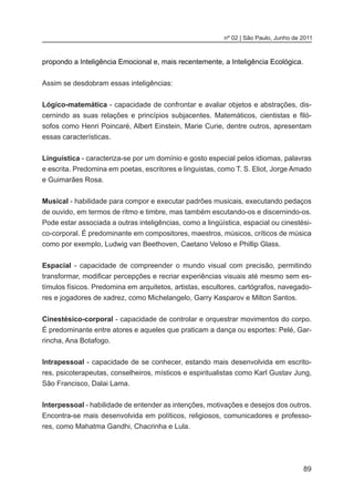 89
nº 02 | São Paulo, Junho de 2011
propondo a Inteligência Emocional e, mais recentemente, a Inteligência Ecológica.
Assim se desdobram essas inteligências:
Lógico-matemática - capacidade de confrontar e avaliar objetos e abstrações, dis-
cernindo as suas relações e princípios subjacentes. Matemáticos, cientistas e filó-
sofos como Henri Poincaré, Albert Einstein, Marie Curie, dentre outros, apresentam
essas características.
Linguística - caracteriza-se por um domínio e gosto especial pelos idiomas, palavras
e escrita. Predomina em poetas, escritores e linguistas, como T. S. Eliot, Jorge Amado
e Guimarães Rosa. 
Musical - habilidade para compor e executar padrões musicais, executando pedaços
de ouvido, em termos de ritmo e timbre, mas também escutando-os e discernindo-os.
Pode estar associada a outras inteligências, como a lingüística, espacial ou cinestési-
co-corporal. É predominante em compositores, maestros, músicos, críticos de música
como por exemplo, Ludwig van Beethoven, Caetano Veloso e Phillip Glass.
Espacial  - capacidade de compreender o mundo visual com precisão, permitindo
transformar, modificar percepções e recriar experiências visuais até mesmo sem es-
tímulos físicos. Predomina em arquitetos, artistas, escultores, cartógrafos, navegado-
res e jogadores de xadrez, como Michelangelo, Garry Kasparov e Milton Santos.
Cinestésico-corporal - capacidade de controlar e orquestrar movimentos do corpo.
É predominante entre atores e aqueles que praticam a dança ou esportes: Pelé, Gar-
rincha, Ana Botafogo.
Intrapessoal - capacidade de se conhecer, estando mais desenvolvida em escrito-
res, psicoterapeutas, conselheiros, místicos e espiritualistas como Karl Gustav Jung,
São Francisco, Dalai Lama.
Interpessoal - habilidade de entender as intenções, motivações e desejos dos outros.
Encontra-se mais desenvolvida em políticos, religiosos, comunicadores e professo-
res, como Mahatma Gandhi, Chacrinha e Lula.
 
