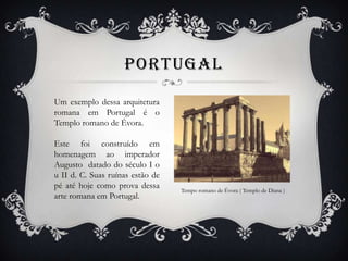 PORTUGAL
Um exemplo dessa arquitetura
romana em Portugal é o
Templo romano de Évora.
Este foi construído em
homenagem ao imperador
Augusto datado do século I o
u II d. C. Suas ruínas estão de
pé até hoje como prova dessa
arte romana em Portugal.
Tempo romano de Évora ( Templo de Diana )
 