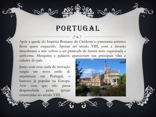 PORTUGAL
Após a queda do Império Romano do Ocidente o panorama artístico
ficou quase esquecido. Apenas no século VIII, com a invasão
muçulmana a arte voltou a ser praticada de forma mais organizada e
uniforme. Mesquitas e palácios apareceram nas principais vilas e
cidades do país.
Junto com essa onda de inovação
surgiu um novo estilo de
arquitetura em Portugal, o
barroco já popular na Europa.
Arte essa que não passa
despercebida pelas igrejas
construídas no século VIII.
 