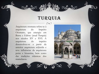 TURQUIA
Arquitetura otomana refere-se à
arquitetura do Império
Otomano, que emergiu em
Bursa e Edirne (atual Turquia)
nos séculos XV e XVI. A
arquitetura do império
desenvolveu-se a partir da
anterior arquitetura seljúcida e
teve influências da arquitetura
persa e bizantina, bem como
das tradições islâmicas dos
mamelucos.
 