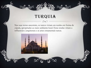 TURQUIA
Nas suas terras ancestrais, os turcos viviam em tendas em forma de
cúpula, apropriadas ao meio ambiente local. Estas tendas viriam a
influenciar a arquitetura e as artes ornamentais turcas.
 