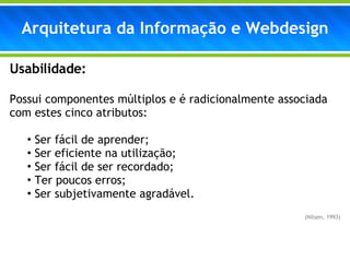 Arquitetura da Informação e Webdesign Usabilidade: Possui componentes múltiplos e é radicionalmente associada com estes cinco atributos: Ser fácil de aprender; Ser eficiente na utilização; Ser fácil de ser recordado; Ter poucos erros; Ser subjetivamente agradável. (Nilsen, 1993) 