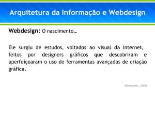 Webdesign:  O nascimento… Ele surgiu de estudos, voltados ao visual da Internet,  feitos por designers gráficos que descobriram e aperfeiçoaram o uso de ferramentas avançadas de criação gráfica. (Damasceno , 2003) Arquitetura da Informação e Webdesign 