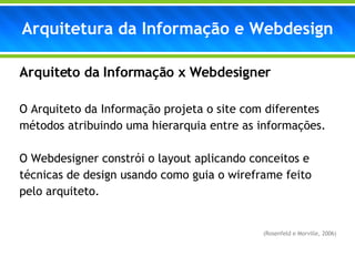 Arquiteto da Informação x Webdesigner O Arquiteto da Informação projeta o site com diferentes métodos atribuindo uma hierarquia entre as informações.  O Webdesigner constrói o layout aplicando conceitos e técnicas de design usando como guia o wireframe feito pelo arquiteto.     (Rosenfeld e Morville, 2006) Arquitetura da Informação e Webdesign 